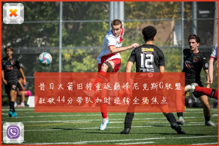 昔日火箭旧将重返巅峰尼克斯G联盟狂砍44分带队加时逆转全场焦点