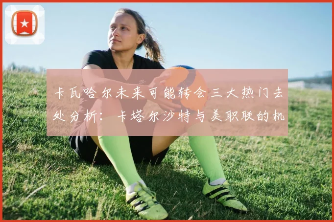 卡瓦哈尔未来可能转会三大热门去处分析：卡塔尔沙特与美职联的机会