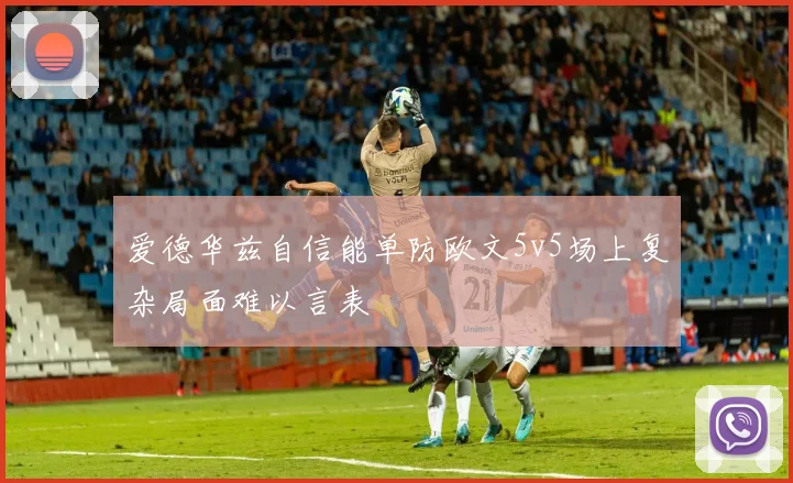 爱德华兹自信能单防欧文5v5场上复杂局面难以言表