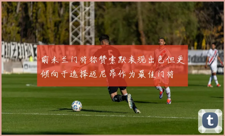 前米兰门将称赞索默表现出色但更倾向于选择迈尼昂作为最佳门将