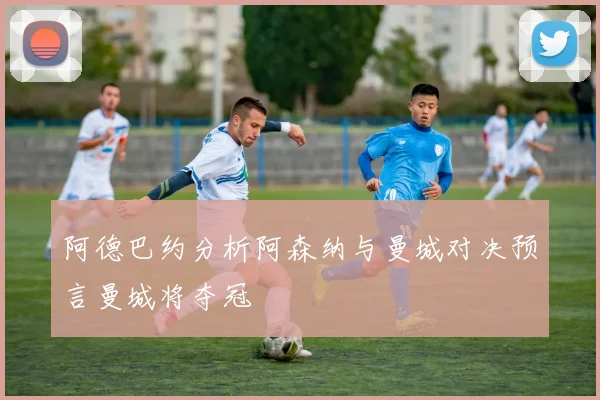 阿德巴约分析阿森纳与曼城对决预言曼城将夺冠