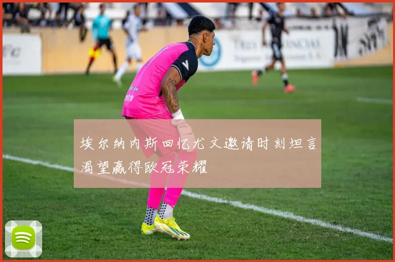 埃尔纳内斯回忆尤文邀请时刻坦言渴望赢得欧冠荣耀