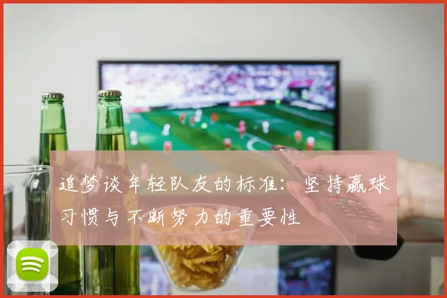 追梦谈年轻队友的标准：坚持赢球习惯与不断努力的重要性