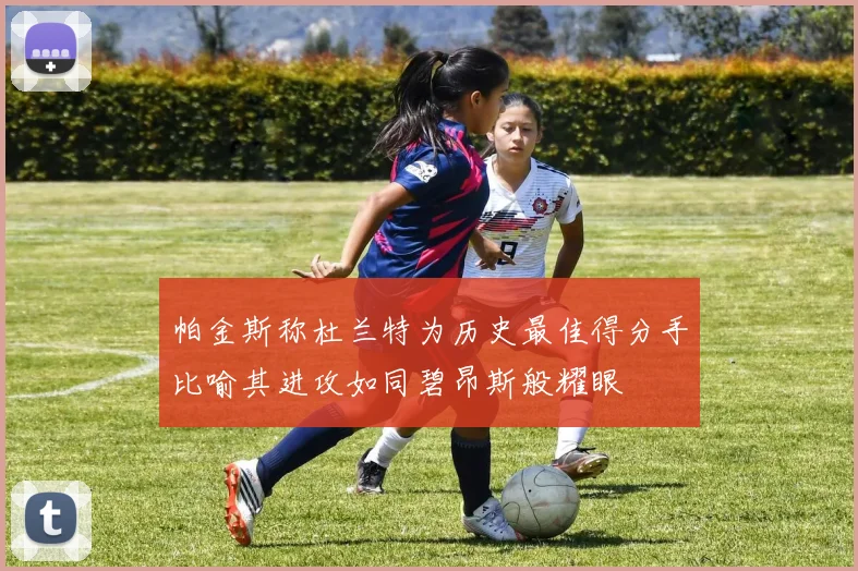 帕金斯称杜兰特为历史最佳得分手比喻其进攻如同碧昂斯般耀眼