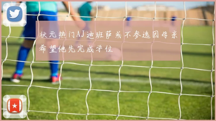 状元热门AJ迪班萨或不参选因母亲希望他先完成学位