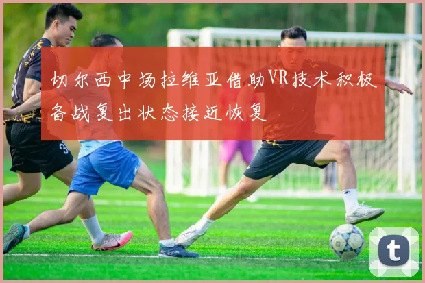 切尔西中场拉维亚借助VR技术积极备战复出状态接近恢复