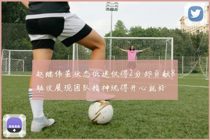赵继伟虽状态低迷仅得2分却贡献8助攻展现团队精神玩得开心就好