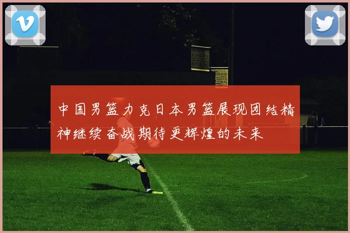 中国男篮力克日本男篮展现团结精神继续奋战期待更辉煌的未来