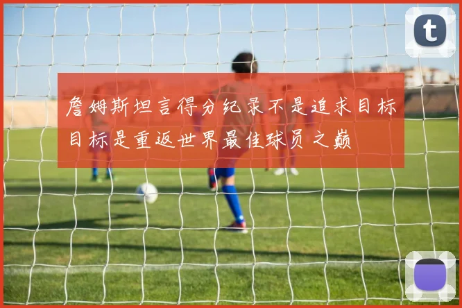 詹姆斯坦言得分纪录不是追求目标目标是重返世界最佳球员之巅