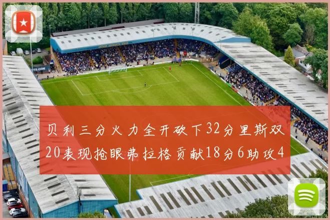 贝利三分火力全开砍下32分里斯双20表现抢眼弗拉格贡献18分6助攻4盖帽