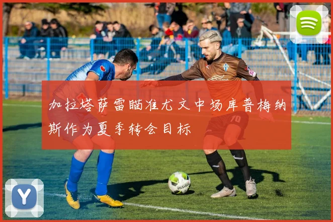 加拉塔萨雷瞄准尤文中场库普梅纳斯作为夏季转会目标