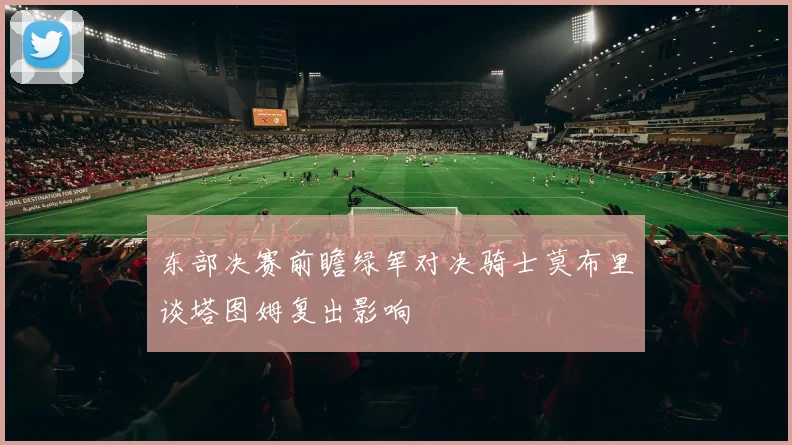 东部决赛前瞻绿军对决骑士莫布里谈塔图姆复出影响