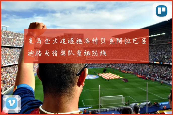 皇马全力追逐施洛特贝克阿拉巴吕迪格或将离队重组防线