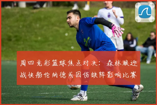 周四竞彩篮球焦点对决：森林狼迎战快船伦纳德或因伤缺阵影响比赛走势