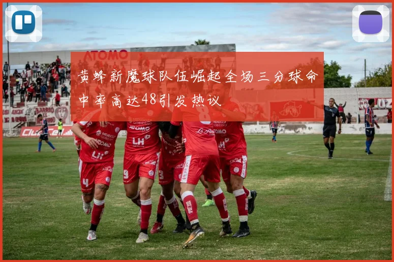 黄蜂新魔球队伍崛起全场三分球命中率高达48引发热议
